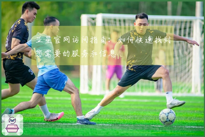 亚星官网访问指南：如何快速找到您需要的服务和信息