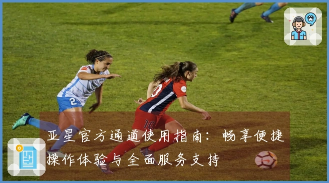 亚星官方通道使用指南：畅享便捷操作体验与全面服务支持