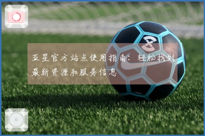 亚星官方站点使用指南：轻松找到最新资源和服务信息