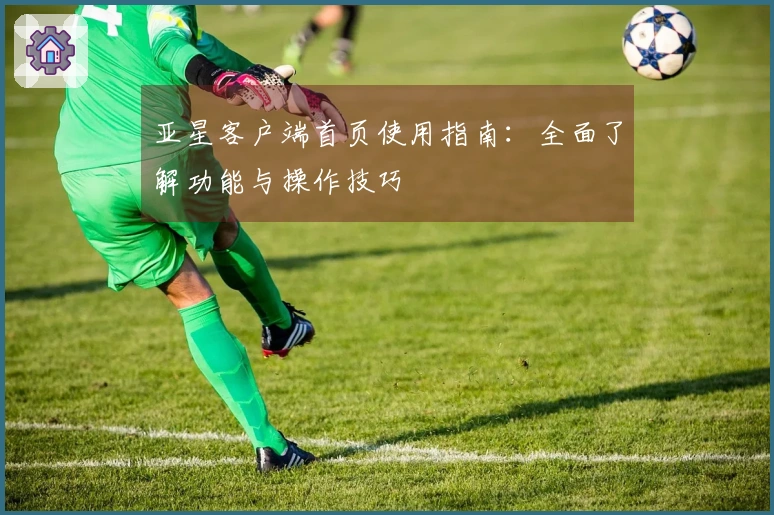 亚星客户端首页使用指南：全面了解功能与操作技巧